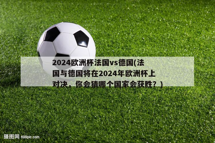 2024欧洲杯法国vs德国(法国与德国将在2024年欧洲杯上对决，你会猜哪个国家会获胜？)